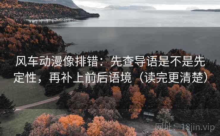 风车动漫像排错：先查导语是不是先定性，再补上前后语境（读完更清楚）