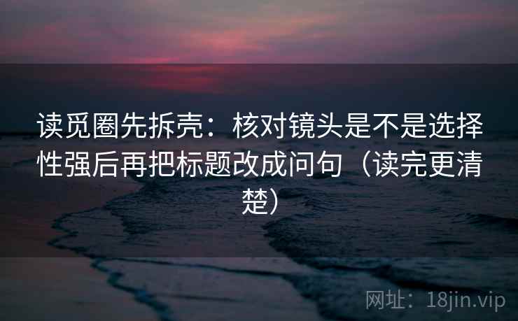 读觅圈先拆壳：核对镜头是不是选择性强后再把标题改成问句（读完更清楚）