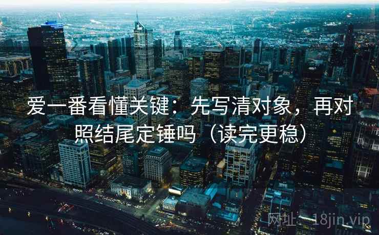 爱一番看懂关键：先写清对象，再对照结尾定锤吗（读完更稳）