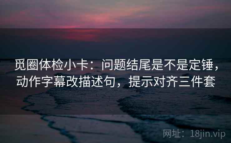 觅圈体检小卡：问题结尾是不是定锤，动作字幕改描述句，提示对齐三件套