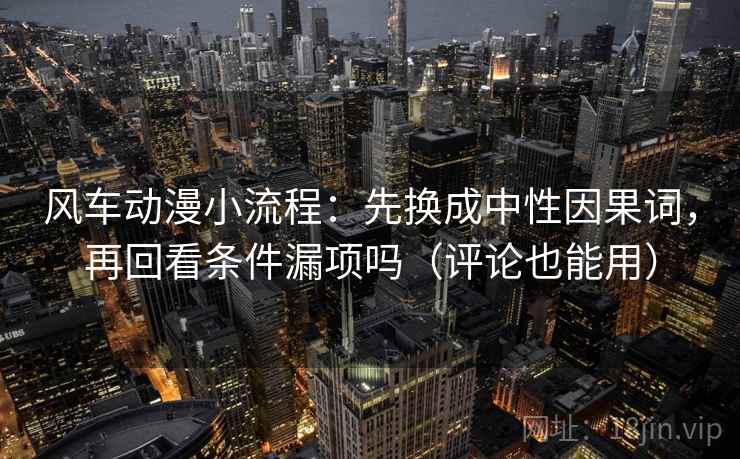 风车动漫小流程：先换成中性因果词，再回看条件漏项吗（评论也能用）