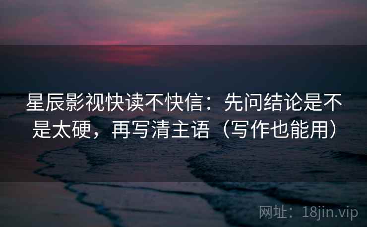 星辰影视快读不快信：先问结论是不是太硬，再写清主语（写作也能用）