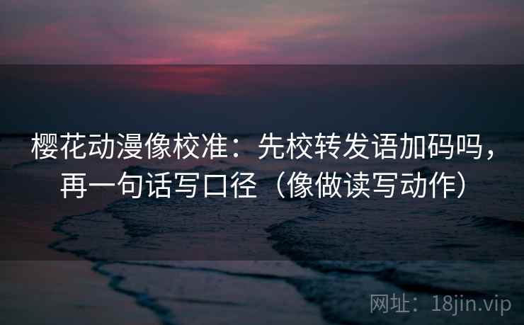樱花动漫像校准：先校转发语加码吗，再一句话写口径（像做读写动作）