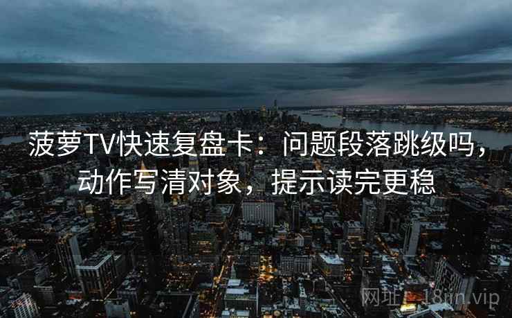 菠萝TV快速复盘卡：问题段落跳级吗，动作写清对象，提示读完更稳