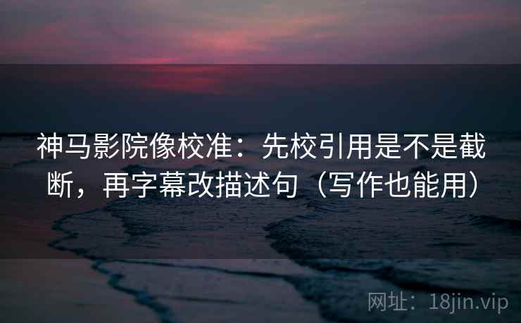 神马影院像校准：先校引用是不是截断，再字幕改描述句（写作也能用）