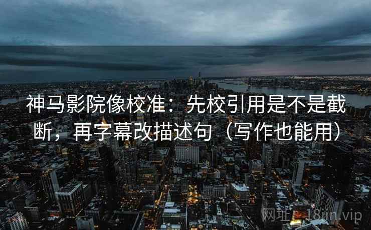 神马影院像校准：先校引用是不是截断，再字幕改描述句（写作也能用）