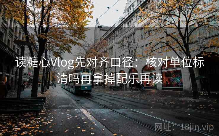读糖心Vlog先对齐口径：核对单位标清吗再拿掉配乐再读
