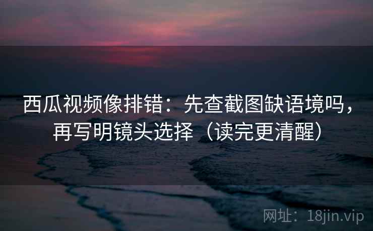 西瓜视频像排错：先查截图缺语境吗，再写明镜头选择（读完更清醒）