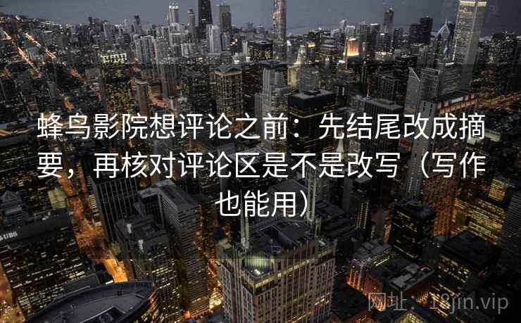 蜂鸟影院想评论之前：先结尾改成摘要，再核对评论区是不是改写（写作也能用）