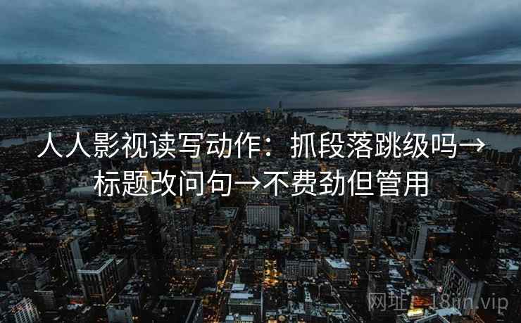 人人影视读写动作:抓段落跳级吗→标题改问句→不费劲但管用 人人影视读写动作:抓段落跳级吗→标题改问句→不费劲但管用