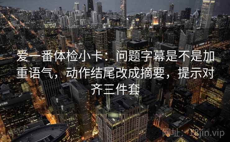爱一番体检小卡:问题字幕是不是加重语气,动作结尾改成摘要,提示对齐三件套 爱一番体检小卡:问题字幕是不是加重语气,动作结尾改成摘要,提示对齐三件套
