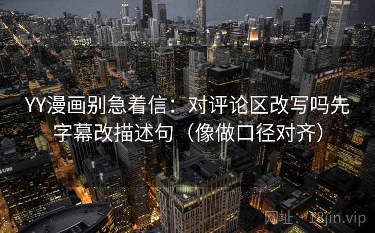 YY漫画别急着信:对评论区改写吗先字幕改描述句(像做口径对齐) YY漫画别急着信:对评论区改写吗先字幕改描述句(像做口径对齐)