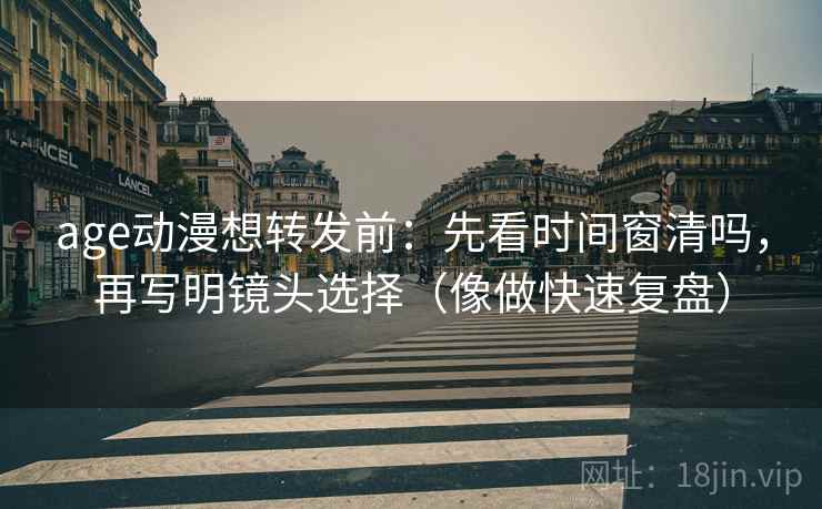 age动漫想转发前:先看时间窗清吗,再写明镜头选择(像做快速复盘) age动漫想转发前:先看时间窗清吗,再写明镜头选择(像做快速复盘)