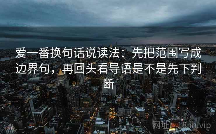 爱一番换句话说读法:先把范围写成边界句,再回头看导语是不是先下判断 爱一番换句话说读法:先把范围写成边界句,再回头看导语是不是先下判断