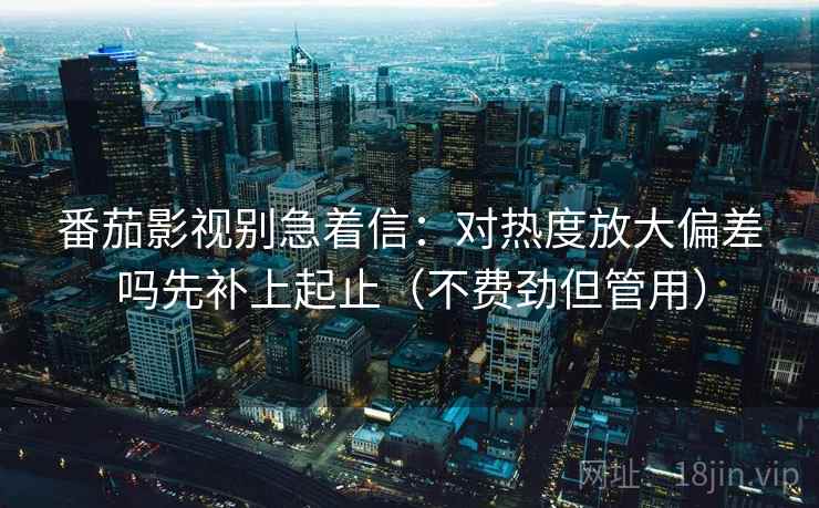 番茄影视别急着信：对热度放大偏差吗先补上起止（不费劲但管用）