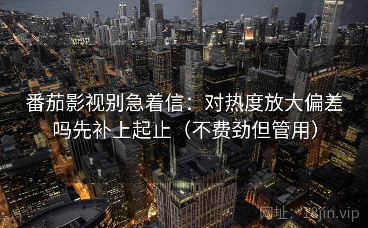 番茄影视别急着信:对热度放大偏差吗先补上起止(不费劲但管用) 番茄影视别急着信:对热度放大偏差吗先补上起止(不费劲但管用)