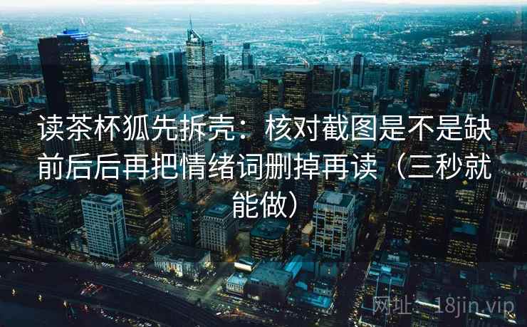 读茶杯狐先拆壳:核对截图是不是缺前后后再把情绪词删掉再读(三秒就能做) 读茶杯狐先拆壳:核对截图是不是缺前后后再把情绪词删掉再读(三秒就能做)