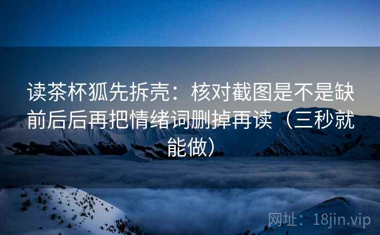 读茶杯狐先拆壳：核对截图是不是缺前后后再把情绪词删掉再读（三秒就能做）