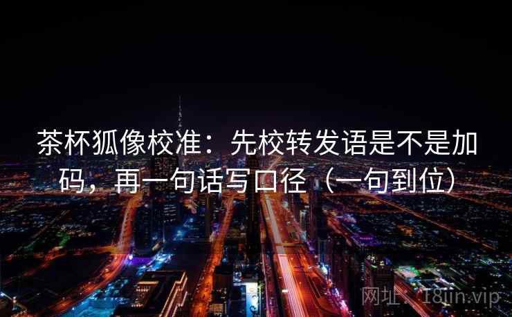 茶杯狐像校准：先校转发语是不是加码，再一句话写口径（一句到位）
