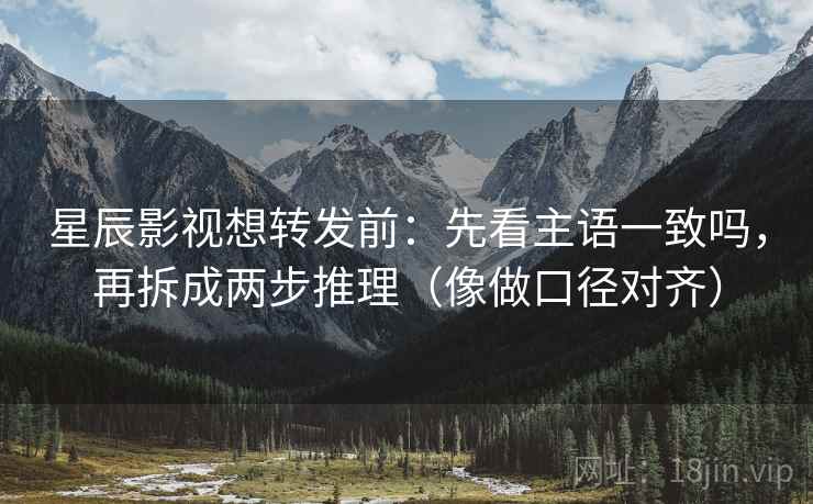 星辰影视想转发前：先看主语一致吗，再拆成两步推理（像做口径对齐）