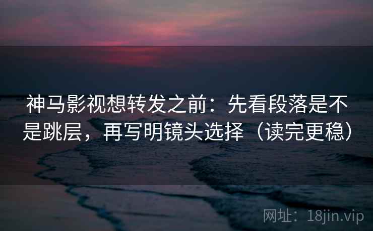 神马影视想转发之前：先看段落是不是跳层，再写明镜头选择（读完更稳）