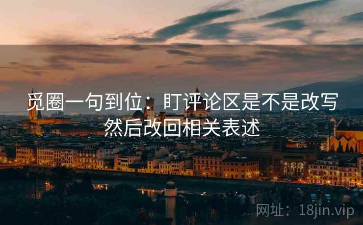 觅圈一句到位:盯评论区是不是改写然后改回相关表述 觅圈一句到位:盯评论区是不是改写然后改回相关表述