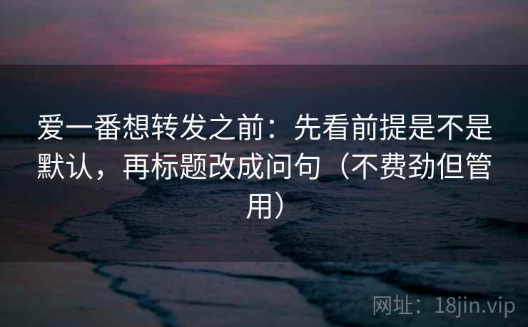 爱一番想转发之前：先看前提是不是默认，再标题改成问句（不费劲但管用）