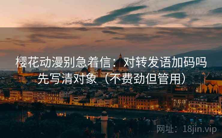 樱花动漫别急着信：对转发语加码吗先写清对象（不费劲但管用）