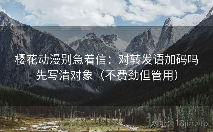 樱花动漫别急着信:对转发语加码吗先写清对象(不费劲但管用) 樱花动漫别急着信:对转发语加码吗先写清对象(不费劲但管用)
