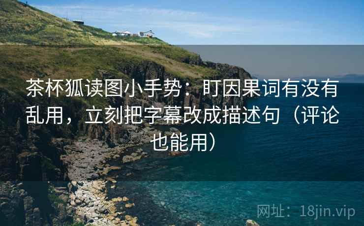 茶杯狐读图小手势：盯因果词有没有乱用，立刻把字幕改成描述句（评论也能用）