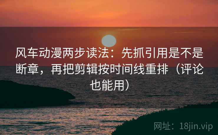 风车动漫两步读法：先抓引用是不是断章，再把剪辑按时间线重排（评论也能用）