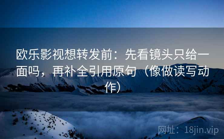 欧乐影视想转发前：先看镜头只给一面吗，再补全引用原句（像做读写动作）